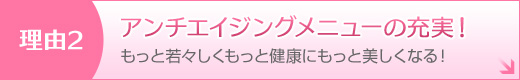 理由2 もっと若々しくもっと健康にもっと美しくなる！ アンチエイジングメニューの充実！